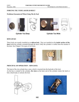 FDNY FORCIBLE ENTRY REFERENCE GUIDE
December, 2006 TECHNIQUES AND PROCEDURES
102
FORCING THE TUBULAR DEAD BOLT
Problems Encountered When Using The K-Tool
Cylinder Too Deep Cylinder Too Wide
RIM LOCKS
These locks are usually installed as an add-on lock. They are installed on the inside surface of the
door (with the cylinder extended through the door). Only the cylinder is visible from the outside of
the door. See Chapter 5 for types of rim locks.
PRINCIPAL OF OPERATION – RIM LOCK
The back of the rim cylinder has a stem, which is inserted into the backside of the lock.
As the key is rotated in the cylinder, the stem on the back end of the cylinder rotates the latch or
bolt, which locks or unlocks the lock.
 