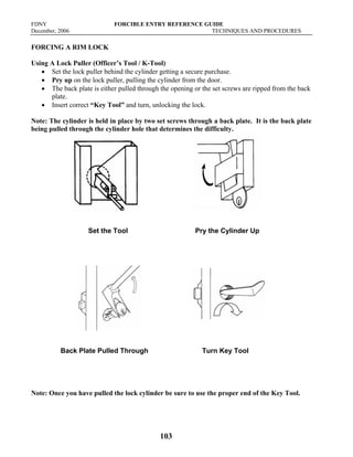 FDNY FORCIBLE ENTRY REFERENCE GUIDE
December, 2006 TECHNIQUES AND PROCEDURES
103
FORCING A RIM LOCK
Using A Lock Puller (Officer’s Tool / K-Tool)
• Set the lock puller behind the cylinder getting a secure purchase.
• Pry up on the lock puller, pulling the cylinder from the door.
• The back plate is either pulled through the opening or the set screws are ripped from the back
plate.
• Insert correct “Key Tool” and turn, unlocking the lock.
Note: The cylinder is held in place by two set screws through a back plate. It is the back plate
being pulled through the cylinder hole that determines the difficulty.
Set the Tool Pry the Cylinder Up
Back Plate Pulled Through Turn Key Tool
Note: Once you have pulled the lock cylinder be sure to use the proper end of the Key Tool.
 