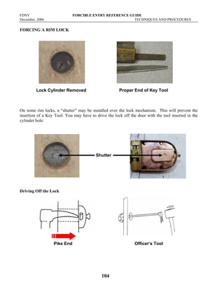 FDNY FORCIBLE ENTRY REFERENCE GUIDE
December, 2006 TECHNIQUES AND PROCEDURES
104
FORCING A RIM LOCK
Lock Cylinder Removed Proper End of Key Tool
On some rim locks, a “shutter” may be installed over the lock mechanism. This will prevent the
insertion of a Key Tool. You may have to drive the lock off the door with the tool inserted in the
cylinder hole.
Driving Off the Lock
Pike End Officer’s Tool
Shutter
 
