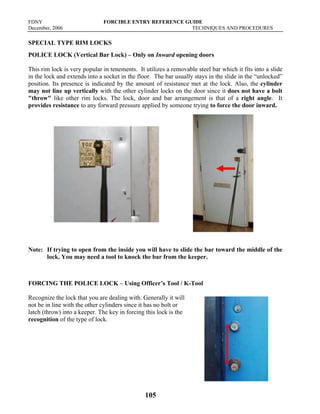 FDNY FORCIBLE ENTRY REFERENCE GUIDE
December, 2006 TECHNIQUES AND PROCEDURES
105
SPECIAL TYPE RIM LOCKS
POLICE LOCK (Vertical Bar Lock) – Only on Inward opening doors
This rim lock is very popular in tenements. It utilizes a removable steel bar which it fits into a slide
in the lock and extends into a socket in the floor. The bar usually stays in the slide in the “unlocked”
position. Its presence is indicated by the amount of resistance met at the lock. Also, the cylinder
may not line up vertically with the other cylinder locks on the door since it does not have a bolt
"throw" like other rim locks. The lock, door and bar arrangement is that of a right angle. It
provides resistance to any forward pressure applied by someone trying to force the door inward.
Note: If trying to open from the inside you will have to slide the bar toward the middle of the
lock. You may need a tool to knock the bar from the keeper.
FORCING THE POLICE LOCK – Using Officer’s Tool / K-Tool
Recognize the lock that you are dealing with. Generally it will
not be in line with the other cylinders since it has no bolt or
latch (throw) into a keeper. The key in forcing this lock is the
recognition of the type of lock.
 