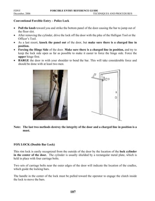 FDNY FORCIBLE ENTRY REFERENCE GUIDE
December, 2006 TECHNIQUES AND PROCEDURES
107
Conventional Forcible Entry – Police Lock
• Pull the knob toward you and strike the bottom panel of the door causing the bar to jump out of
the floor slot.
• After removing the cylinder, drive the lock off the door with the pike of the Halligan Tool or the
Officer’s Tool.
• As a last resort, knock the panel out of the door, but make sure there is a charged line in
position.
• Forcing the Hinge Side of the door. Make sure there is a charged line in position, and try to
keep the lock side open as far as possible to make it easier to force the hinge side. Force the
upper hinge first.
• BARGE the door in with your shoulder to bend the bar. This will take considerable force and
should be done with at least two men.
Note: The last two methods destroy the integrity of the door and a charged line in position is a
must.
FOX LOCK (Double Bar Lock)
This rim lock is easily recognized from the outside of the door by the location of the lock cylinder
in the center of the door. The cylinder is usually shielded by a rectangular metal plate, which is
held in place with four carriage bolts.
Two sets of carriage bolts near the outer edges of the door will indicate the location of the cradles,
which guide the locking bars.
The handle in the center of the lock must be pulled toward the operator to engage the clutch inside
the lock to move the bars.
 