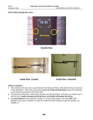 FDNY FORCIBLE ENTRY REFERENCE GUIDE
December, 2006 TECHNIQUES AND PROCEDURES
108
FOX LOCK (Double Bar Lock)
Outside View
Inside View - Locked Inside View - Unlocked
Points to consider:
• The rotation of the key turns a gear between the sliding steel bars. This slides the bars in and out
of the doorframe. These bars can penetrate up to two and one-half inches inside the doorframe
or into brackets mounted on the frame itself.
• The position of the bolts, which guide the bars into the doorframe, will show you which way to
turn the key. Usually turning toward the lower set of bolts will unlock the device.
• The most effective tool to pull the cylinder is a K-Tool (lock puller). Also the ADZ of the
Halligan Tool can be “notched” to catch the inside rim of the cylinder to pull the cylinder, see
Chapter 16.
Bolt Heads
 