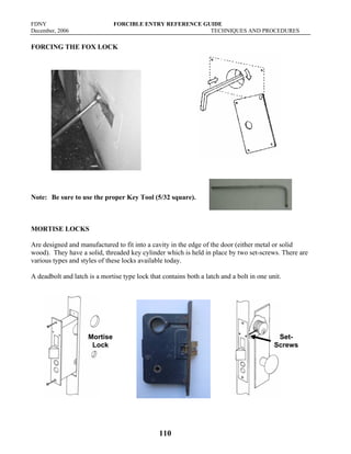 FDNY FORCIBLE ENTRY REFERENCE GUIDE
December, 2006 TECHNIQUES AND PROCEDURES
110
FORCING THE FOX LOCK
Note: Be sure to use the proper Key Tool (5/32 square).
MORTISE LOCKS
Are designed and manufactured to fit into a cavity in the edge of the door (either metal or solid
wood). They have a solid, threaded key cylinder which is held in place by two set-screws. There are
various types and styles of these locks available today.
A deadbolt and latch is a mortise type lock that contains both a latch and a bolt in one unit.
Mortise
Lock
Set-
Screws
 