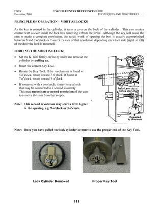 FDNY FORCIBLE ENTRY REFERENCE GUIDE
December, 2006 TECHNIQUES AND PROCEDURES
111
PRINCIPLE OF OPERATION – MORTISE LOCKS
As the key is rotated in the cylinder, it turns a cam on the back of the cylinder. This cam makes
contact with a lever inside the lock box removing it from the strike. Although the key will cause the
cam to make a complete revolution, the actual work of opening the bolt is usually accomplished
between 5 and 7 o’clock or 7 and 5 o’clock of that revolution depending on which side (right or left)
of the door the lock is mounted.
FORCING THE MORTISE LOCK:
• Set the K-Tool firmly on the cylinder and remove the
cylinder by pulling up.
• Insert the correct Key Tool.
• Rotate the Key Tool. If the mechanism is found at
5 o’clock, rotate toward 7 o’clock, if found at
7 o’clock, rotate toward 5 o’clock.
• If mounted with a doorknob, it may have a latch
that may be connected to a second assembly.
This may necessitate a second revolution of the cam
to remove the cam from the keeper.
Note: This second revolution may start a little higher
in the opening, e.g. 9 o’clock or 3 o’clock.
Note: Once you have pulled the lock cylinder be sure to use the proper end of the Key Tool.
Lock Cylinder Removed Proper Key Tool
 
