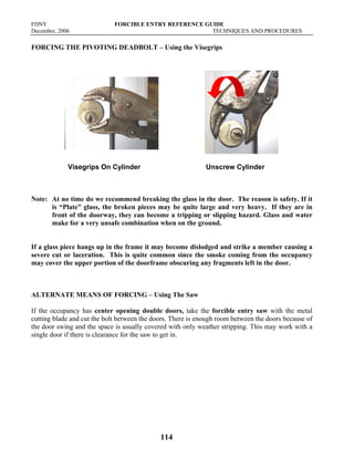 FDNY FORCIBLE ENTRY REFERENCE GUIDE
December, 2006 TECHNIQUES AND PROCEDURES
114
FORCING THE PIVOTING DEADBOLT – Using the Visegrips
Visegrips On Cylinder Unscrew Cylinder
Note: At no time do we recommend breaking the glass in the door. The reason is safety. If it
is “Plate” glass, the broken pieces may be quite large and very heavy. If they are in
front of the doorway, they can become a tripping or slipping hazard. Glass and water
make for a very unsafe combination when on the ground.
If a glass piece hangs up in the frame it may become dislodged and strike a member causing a
severe cut or laceration. This is quite common since the smoke coming from the occupancy
may cover the upper portion of the doorframe obscuring any fragments left in the door.
ALTERNATE MEANS OF FORCING – Using The Saw
If the occupancy has center opening double doors, take the forcible entry saw with the metal
cutting blade and cut the bolt between the doors. There is enough room between the doors because of
the door swing and the space is usually covered with only weather stripping. This may work with a
single door if there is clearance for the saw to get in.
 