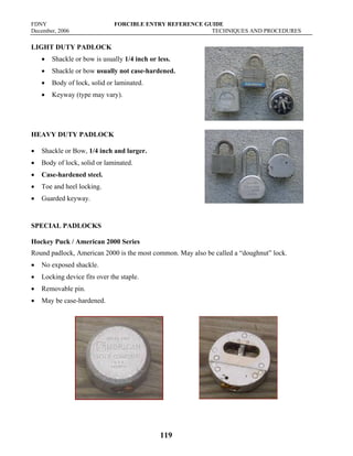 FDNY FORCIBLE ENTRY REFERENCE GUIDE
December, 2006 TECHNIQUES AND PROCEDURES
119
LIGHT DUTY PADLOCK
• Shackle or bow is usually 1/4 inch or less.
• Shackle or bow usually not case-hardened.
• Body of lock, solid or laminated.
• Keyway (type may vary).
HEAVY DUTY PADLOCK
• Shackle or Bow, 1/4 inch and larger.
• Body of lock, solid or laminated.
• Case-hardened steel.
• Toe and heel locking.
• Guarded keyway.
SPECIAL PADLOCKS
Hockey Puck / American 2000 Series
Round padlock, American 2000 is the most common. May also be called a “doughnut” lock.
• No exposed shackle.
• Locking device fits over the staple.
• Removable pin.
• May be case-hardened.
 