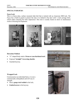 FDNY FORCIBLE ENTRY REFERENCE GUIDE
December, 2006 TECHNIQUES AND PROCEDURES
120
SPECIAL PADLOCKS
Fasco Lock
This is a heavy-duty, surface mounted slide bolt that is locked with an Amercian 2000 lock. The
Fasco has a built-in guard to protect the lock. It is bolted to the door with ½ inch carriage bolts,
which makes shearing the bolts impractical. This lock is usually found on doors in maintenance
rooms in housing developments.
Horseshoe Padlock
• “U” shaped body made of brass or case-hardened steel.
• Exposed “straight” traversing shackle.
• Guarded keyway.
Wrapped Lock
Constructed on an individual basis, it is not a
commercially sold padlock and will vary in
strength.
• Heavy gauge steel welded to the lock.
• Limited access to the keyway.
 