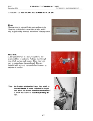 FDNY FORCIBLE ENTRY REFERENCE GUIDE
December, 2006 TECHNIQUES AND PROCEDURES
122
ASSOCIATED HARDWARE USED WITH PADLOCKS:
Hasps
Manufactured in many different sizes and strengths.
They may be in-stalled with screws or bolts, which
may be guarded by the hinge while in the locked position.
Slide Bolts
A device that travels in a track, which locks into
a recessed hole or hardware. Padlocks pass through
rear of bolt and are made secure. These slide bolts
may be made of case-hardened steel. They are
installed with screws or carriage bolts which may be
exposed or guarded.
Note: An alternate means of forcing a slide bolt is to
place the FORK or PIKE end of the Halligan
Tool inside the shackle and twist the entire lock
to break the hardware (slide bolt) holding the
lock.
 
