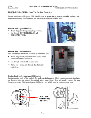 FDNY FORCIBLE ENTRY REFERENCE GUIDE
December, 2006 TECHNIQUES AND PROCEDURES
123
FORCING PADLOCKS – Using The Forcible Entry Saw
Use the aluminum oxide blade. This should be the primary tool to remove padlocks, hardware and
attachment devices. It offers speed and is relatively safer than striking tools.
Padlock with Exposed Shackle:
• Rotate the padlock to get a cutting position.
• Cut through BOTH SHACKLES AT
THE SAME TIME.
Padlock with Shielded Shackle
This could be the American 747 series or a wrapped lock.
• Rotate the padlock; confirm that the shield covers
both front and rear of the lock.
• Cut through both shields at same time.
• Apply two vertical cuts through the shackle if
accessible.
Hockey Puck Lock (American 2000 Series)
Cut through the body of the padlock 3/4 up from the keyway. If lock remains engaged after being
cut through, strike the side of the padlock with a sharp blow. This will usually remove the lock.
Some of the newer 2000 series have a shielded keyway which must be cut to open the lock.
Cut Lock
(Dotted Line)
to Force.
 