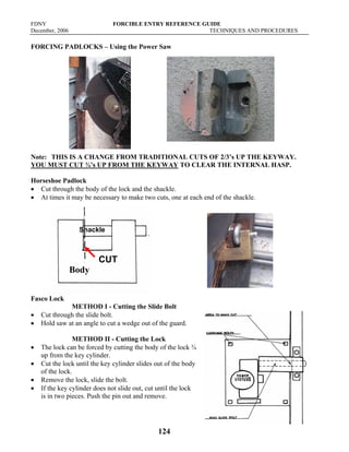 FDNY FORCIBLE ENTRY REFERENCE GUIDE
December, 2006 TECHNIQUES AND PROCEDURES
124
FORCING PADLOCKS – Using the Power Saw
Note: THIS IS A CHANGE FROM TRADITIONAL CUTS OF 2/3’s UP THE KEYWAY.
YOU MUST CUT ¾’s UP FROM THE KEYWAY TO CLEAR THE INTERNAL HASP.
Horseshoe Padlock
• Cut through the body of the lock and the shackle.
• At times it may be necessary to make two cuts, one at each end of the shackle.
Fasco Lock
METHOD I - Cutting the Slide Bolt
• Cut through the slide bolt.
• Hold saw at an angle to cut a wedge out of the guard.
METHOD II - Cutting the Lock
• The lock can be forced by cutting the body of the lock ¾
up from the key cylinder.
• Cut the lock until the key cylinder slides out of the body
of the lock.
• Remove the lock, slide the bolt.
• If the key cylinder does not slide out, cut until the lock
is in two pieces. Push the pin out and remove.
CUT
Shackle
Body
 
