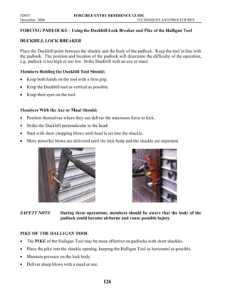 FDNY FORCIBLE ENTRY REFERENCE GUIDE
December, 2006 TECHNIQUES AND PROCEDURES
126
FORCING PADLOCKS – Using the Duckbill Lock Breaker and Pike of the Halligan Tool
DUCKBILL LOCK BREAKER
Place the Duckbill point between the shackle and the body of the padlock. Keep the tool in line with
the padlock. The position and location of the padlock will determine the difficulty of the operation,
e.g. padlock is too high or too low. Strike Duckbill with an axe or maul.
Members Holding the Duckbill Tool Should:
• Keep both hands on the tool with a firm grip.
• Keep the Duckbill tool as vertical as possible.
• Keep their eyes on the tool.
Members With the Axe or Maul Should:
• Position themselves where they can deliver the maximum force to lock.
• Strike the Duckbill perpendicular to the head.
• Start with short chopping blows until head is set into the shackle.
• More powerful blows are delivered until the lock body and the shackle are separated.
SAFETY NOTE: During these operations, members should be aware that the body of the
padlock could become airborne and cause possible injury.
PIKE OF THE HALLIGAN TOOL
• The PIKE of the Halligan Tool may be more effective on padlocks with short shackles.
• Place the pike into the shackle opening, keeping the Halligan Tool as horizontal as possible.
• Maintain pressure on the lock body.
• Deliver sharp blows with a maul or axe.
 