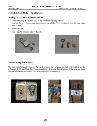 FDNY FORCIBLE ENTRY REFERENCE GUIDE
December, 2006 TECHNIQUES AND PROCEDURES
129
FORCING PADLOCKS – Thru-the-Lock
Hockey Puck / American 2000 Series Lock
• Remove keyway (Bam-Bam tool) or pry off shield exposing keyway.
• Once the keyway is removed, insert rubber tip of Key Tool (modified) into the hole where
keyway was.
• Secure onto pin.
• Take a quarter turn and remove the pin.
Shielded Heavy Duty Padlocks
On some models (usually foreign) the guard or shield may be pried out with a screwdriver and the
cylinder will fall out. Once the cylinder is out this will expose the mechanism of the lock and it may
then be able to be tripped using one of the earlier described methods.
 