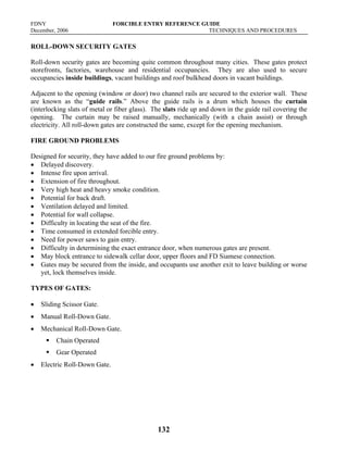 FDNY FORCIBLE ENTRY REFERENCE GUIDE
December, 2006 TECHNIQUES AND PROCEDURES
132
ROLL-DOWN SECURITY GATES
Roll-down security gates are becoming quite common throughout many cities. These gates protect
storefronts, factories, warehouse and residential occupancies. They are also used to secure
occupancies inside buildings, vacant buildings and roof bulkhead doors in vacant buildings.
Adjacent to the opening (window or door) two channel rails are secured to the exterior wall. These
are known as the “guide rails.” Above the guide rails is a drum which houses the curtain
(interlocking slats of metal or fiber glass). The slats ride up and down in the guide rail covering the
opening. The curtain may be raised manually, mechanically (with a chain assist) or through
electricity. All roll-down gates are constructed the same, except for the opening mechanism.
FIRE GROUND PROBLEMS
Designed for security, they have added to our fire ground problems by:
• Delayed discovery.
• Intense fire upon arrival.
• Extension of fire throughout.
• Very high heat and heavy smoke condition.
• Potential for back draft.
• Ventilation delayed and limited.
• Potential for wall collapse.
• Difficulty in locating the seat of the fire.
• Time consumed in extended forcible entry.
• Need for power saws to gain entry.
• Difficulty in determining the exact entrance door, when numerous gates are present.
• May block entrance to sidewalk cellar door, upper floors and FD Siamese connection.
• Gates may be secured from the inside, and occupants use another exit to leave building or worse
yet, lock themselves inside.
TYPES OF GATES:
• Sliding Scissor Gate.
• Manual Roll-Down Gate.
• Mechanical Roll-Down Gate.
ƒ Chain Operated
ƒ Gear Operated
• Electric Roll-Down Gate.
 