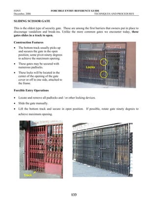 FDNY FORCIBLE ENTRY REFERENCE GUIDE
December, 2006 TECHNIQUES AND PROCEDURES
133
SLIDING SCISSOR GATE
This is the oldest type of security gate. These are among the first barriers that owners put in place to
discourage vandalism and break-ins. Unlike the more common gates we encounter today, these
gates slides in a track to open.
Construction Features
• The bottom track usually picks up
and secures the gate in the open
position; some pivot ninety degrees
to achieve the maximum opening.
• These gates may be secured with
numerous padlocks.
• These locks will be located in the
center of the opening of the gate
cover or off to one side, attached to
the frame.
Forcible Entry Operations
• Locate and remove all padlocks and / or other locking devices.
• Slide the gate manually.
• Lift the bottom track and secure in open position. If possible, rotate gate ninety degrees to
achieve maximum opening.
Locks
Track
 