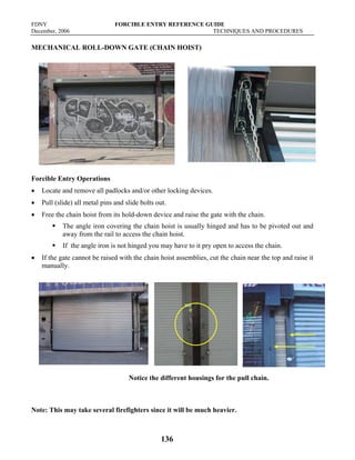 FDNY FORCIBLE ENTRY REFERENCE GUIDE
December, 2006 TECHNIQUES AND PROCEDURES
136
MECHANICAL ROLL-DOWN GATE (CHAIN HOIST)
Forcible Entry Operations
• Locate and remove all padlocks and/or other locking devices.
• Pull (slide) all metal pins and slide bolts out.
• Free the chain hoist from its hold-down device and raise the gate with the chain.
ƒ The angle iron covering the chain hoist is usually hinged and has to be pivoted out and
away from the rail to access the chain hoist.
ƒ If the angle iron is not hinged you may have to it pry open to access the chain.
• If the gate cannot be raised with the chain hoist assemblies, cut the chain near the top and raise it
manually.
Notice the different housings for the pull chain.
Note: This may take several firefighters since it will be much heavier.
 