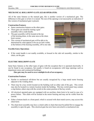 FDNY FORCIBLE ENTRY REFERENCE GUIDE
December, 2006 TECHNIQUES AND PROCEDURES
137
MECHANICAL ROLL-DOWN GATE (GEAR OPERATED)
All of the same features as the manual gate, this is another version of a mechanical gate. The
difference in this gate is in how it is raised. The size of the opening is not necessarily an indication if
this version of mechanical gate is present.
Construction Features
• Same construction features as the other gates.
• These gates are raised by turning a gear
assembly with a crank handle.
• The gear assembly will be located at the top
of the hoisting drum, in the same area as the chain
hoist version.
• This version of mechanical gate will be able to be
determined by what appears to be an eye bolt visible
at the bottom of the housing assembly, off to one side.
Forcible Entry Operations
• If the crank handle is not readily available, or housed in the side rail assembly, similar to the
chain, cut the gate.
ELECTRIC ROLLDOWN GATE
Same basic features as the other types of gates with the exception that it is operated electrically. It
can be found in any occupancy, but usually is found on occupancies with large openings such as
department stores and commercial buildings.
One gate may be used to cover multiple levels of an occupancy.
Construction Features
• Similar to mechanical roll-down but are usually recognized by a large metal motor housing
adjacent to the winding drum.
• There may be a key switch located on the building wall on either side of the gate. This switch
may also be located in a remote location inside the building. This key switch panel may contain
a stop button; others stop with the switch in the center position of the key switch.
• All electrical operated gates are equipped with an auxiliary chain hoist to be used in case of a
power failure. This chain will be located in the motor housing and may not be visible from the
outside.
• Either a bottom hatch or a front panel, which is secured with sheet metal screws, may access this
chain hoist.
• The chain hoist assembly may have a clutch cable or chain that must be pulled first to engage the
assembly to open the gate. This electrical gate has now been converted to a mechanical one.
 