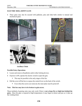 FDNY FORCIBLE ENTRY REFERENCE GUIDE
December, 2006 TECHNIQUES AND PROCEDURES
138
ELECTRIC ROLL-DOWN GATE
• These gates may also be secured with padlocks, pins and slide bolts similar to manual and
mechanical gates.
Auxiliary Chain
Forcible Entry Operations
• Locate and remove all padlocks and/or other locking devices.
• If power is ON, operate the electric switch to open the gate.
ƒ This may be possible in the early stages of the fire.
• Pull the cover off the box to expose the control lever on the back of the switch.
ƒ Even when the screws are removed, the inner plate must be pried off.
Note: This box may have to be broken to gain access.
These methods of gaining entry may only work if there is not a large fire or high heat behind the
gates. Once the gate is exposed to high temperatures it may begin to distort and jam as it rides up
the winding drum.
 