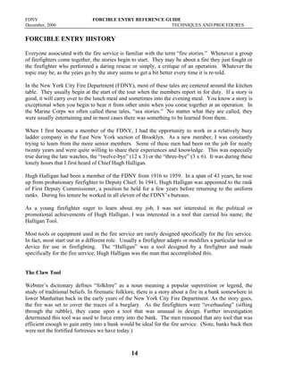 FDNY FORCIBLE ENTRY REFERENCE GUIDE
December, 2006 TECHNIQUES AND PROCEDURES
14
FORCIBLE ENTRY HISTORY
Everyone associated with the fire service is familiar with the term “fire stories.” Whenever a group
of firefighters come together, the stories begin to start. They may be about a fire they just fought or
the firefighter who performed a daring rescue or simply, a critique of an operation. Whatever the
topic may be, as the years go by the story seems to get a bit better every time it is re-told.
In the New York City Fire Department (FDNY), most of these tales are centered around the kitchen
table. They usually begin at the start of the tour when the members report in for duty. If a story is
good, it will carry over to the lunch meal and sometimes into the evening meal. You know a story is
exceptional when you begin to hear it from other units when you come together at an operation. In
the Marine Corps we often called these tales, “sea stories.” No matter what they are called, they
were usually entertaining and in most cases there was something to be learned from them.
When I first became a member of the FDNY, I had the opportunity to work in a relatively busy
ladder company in the East New York section of Brooklyn. As a new member, I was constantly
trying to learn from the more senior members. Some of these men had been on the job for nearly
twenty years and were quite willing to share their experiences and knowledge. This was especially
true during the late watches, the “twelve-bye” (12 x 3) or the “three-bye” (3 x 6). It was during these
lonely hours that I first heard of Chief Hugh Halligan.
Hugh Halligan had been a member of the FDNY from 1916 to 1959. In a span of 43 years, he rose
up from probationary firefighter to Deputy Chief. In 1941, Hugh Halligan was appointed to the rank
of First Deputy Commissioner, a position he held for a few years before returning to the uniform
ranks. During his tenure he worked in all eleven of the FDNY’s bureaus.
As a young firefighter eager to learn about my job, I was not interested in the political or
promotional achievements of Hugh Halligan, I was interested in a tool that carried his name; the
Halligan Tool.
Most tools or equipment used in the fire service are rarely designed specifically for the fire service.
In fact, most start out in a different role. Usually a firefighter adapts or modifies a particular tool or
device for use in firefighting. The “Halligan” was a tool designed by a firefighter and made
specifically for the fire service; Hugh Halligan was the man that accomplished this.
The Claw Tool
Webster’s dictionary defines “folklore” as a noun meaning a popular superstition or legend, the
study of traditional beliefs. In firematic folklore, there is a story about a fire in a bank somewhere in
lower Manhattan back in the early years of the New York City Fire Department. As the story goes,
the fire was set to cover the traces of a burglary. As the firefighters were “overhauling” (sifting
through the rubble), they came upon a tool that was unusual in design. Further investigation
determined this tool was used to force entry into the bank. The men reasoned that any tool that was
efficient enough to gain entry into a bank would be ideal for the fire service. (Note, banks back then
were not the fortified fortresses we have today.)
 