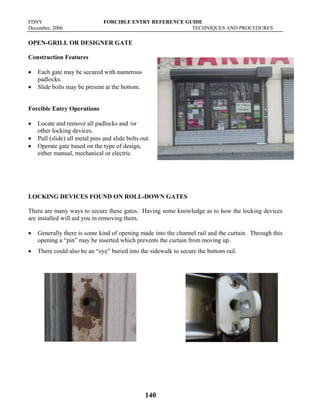 FDNY FORCIBLE ENTRY REFERENCE GUIDE
December, 2006 TECHNIQUES AND PROCEDURES
140
OPEN-GRILL OR DESIGNER GATE
Construction Features
• Each gate may be secured with numerous
padlocks.
• Slide bolts may be present at the bottom.
Forcible Entry Operations
• Locate and remove all padlocks and /or
other locking devices.
• Pull (slide) all metal pins and slide bolts out.
• Operate gate based on the type of design,
either manual, mechanical or electric.
LOCKING DEVICES FOUND ON ROLL-DOWN GATES
There are many ways to secure these gates. Having some knowledge as to how the locking devices
are installed will aid you in removing them.
• Generally there is some kind of opening made into the channel rail and the curtain. Through this
opening a “pin” may be inserted which prevents the curtain from moving up.
• There could also be an “eye” buried into the sidewalk to secure the bottom rail.
 