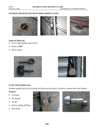 FDNY FORCIBLE ENTRY REFERENCE GUIDE
December, 2006 TECHNIQUES AND PROCEDURES
141
LOCKING DEVICES FOUND ON ROLL-DOWN GATES
Steps for Removal:
• Cut or open padlock and remove.
• Remove PIN.
• Raise curtain.
GATE LOCK (Bolt Lock)
Another popular device for securing roll-down security gates, fire doors, counter doors and shutters.
Features
• No hasps.
• No shackle.
• No pin.
• Resists cutting, drilling.
• Pick Proof.
 