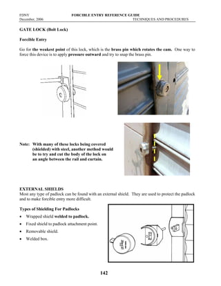 FDNY FORCIBLE ENTRY REFERENCE GUIDE
December, 2006 TECHNIQUES AND PROCEDURES
142
GATE LOCK (Bolt Lock)
Forcible Entry
Go for the weakest point of this lock, which is the brass pin which rotates the cam. One way to
force this device is to apply pressure outward and try to snap the brass pin.
Note: With many of these locks being covered
(shielded) with steel, another method would
be to try and cut the body of the lock on
an angle between the rail and curtain.
EXTERNAL SHIELDS
Most any type of padlock can be found with an external shield. They are used to protect the padlock
and to make forcible entry more difficult.
Types of Shielding For Padlocks
• Wrapped shield welded to padlock.
• Fixed shield to padlock attachment point.
• Removable shield.
• Welded box.
 