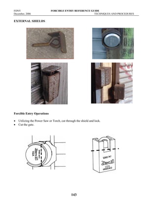 FDNY FORCIBLE ENTRY REFERENCE GUIDE
December, 2006 TECHNIQUES AND PROCEDURES
143
EXTERNAL SHIELDS
Forcible Entry Operations
• Utilizing the Power Saw or Torch, cut through the shield and lock.
• Cut the gate.
 