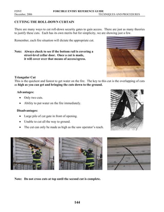 FDNY FORCIBLE ENTRY REFERENCE GUIDE
December, 2006 TECHNIQUES AND PROCEDURES
144
CUTTING THE ROLL-DOWN CURTAIN
There are many ways to cut roll-down security gates to gain access. There are just as many theories
to justify these cuts. Each has its own merits but for simplicity, we are showing just a few.
Remember, each fire situation will dictate the appropriate cut.
Note: Always check to see if the bottom rail is covering a
street-level cellar door. Once a cut is made,
it will cover over that means of access/egress.
Triangular Cut
This is the quickest and fastest to get water on the fire. The key to this cut is the overlapping of cuts
as high as you can get and bringing the cuts down to the ground.
Advantages:
• Only two cuts.
• Ability to put water on the fire immediately.
Disadvantages:
• Large pile of cut gate in front of opening.
• Unable to cut all the way to ground.
• The cut can only be made as high as the saw operator’s reach.
Note: Do not cross cuts at top until the second cut is complete.
 