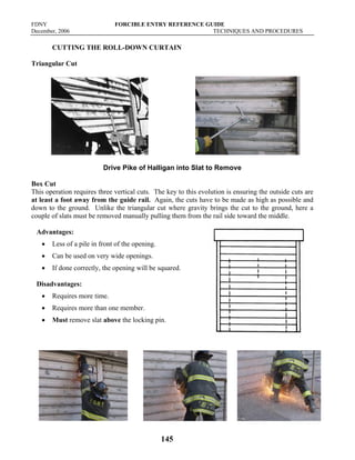 FDNY FORCIBLE ENTRY REFERENCE GUIDE
December, 2006 TECHNIQUES AND PROCEDURES
145
CUTTING THE ROLL-DOWN CURTAIN
Triangular Cut
Drive Pike of Halligan into Slat to Remove
Box Cut
This operation requires three vertical cuts. The key to this evolution is ensuring the outside cuts are
at least a foot away from the guide rail. Again, the cuts have to be made as high as possible and
down to the ground. Unlike the triangular cut where gravity brings the cut to the ground, here a
couple of slats must be removed manually pulling them from the rail side toward the middle.
Advantages:
• Less of a pile in front of the opening.
• Can be used on very wide openings.
• If done correctly, the opening will be squared.
Disadvantages:
• Requires more time.
• Requires more than one member.
• Must remove slat above the locking pin.
 