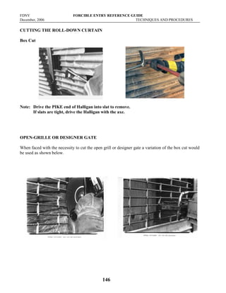 FDNY FORCIBLE ENTRY REFERENCE GUIDE
December, 2006 TECHNIQUES AND PROCEDURES
146
CUTTING THE ROLL-DOWN CURTAIN
Box Cut
Note: Drive the PIKE end of Halligan into slat to remove.
If slats are tight, drive the Halligan with the axe.
OPEN-GRILLE OR DESIGNER GATE
When faced with the necessity to cut the open grill or designer gate a variation of the box cut would
be used as shown below.
 