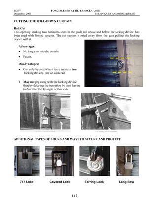 FDNY FORCIBLE ENTRY REFERENCE GUIDE
December, 2006 TECHNIQUES AND PROCEDURES
147
CUTTING THE ROLL-DOWN CURTAIN
Rail Cut
This opening, making two horizontal cuts in the guide rail above and below the locking device, has
been used with limited success. The cut section is pried away from the gate pulling the locking
device with it.
Advantages:
• No long cuts into the curtain.
• Faster.
Disadvantages:
• Can only be used where there are only two
locking devices, one on each rail.
• May not pry away with the locking device
thereby delaying the operation by then having
to do either the Triangle or Box cuts.
ADDITIONAL TYPES OF LOCKS AND WAYS TO SECURE AND PROTECT
747 Lock Covered Lock Earring Lock Long Bow
 