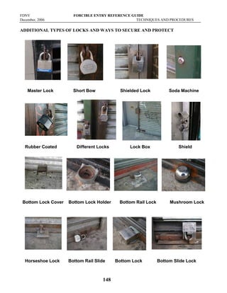 FDNY FORCIBLE ENTRY REFERENCE GUIDE
December, 2006 TECHNIQUES AND PROCEDURES
148
ADDITIONAL TYPES OF LOCKS AND WAYS TO SECURE AND PROTECT
Master Lock Short Bow Shielded Lock Soda Machine
Rubber Coated Different Locks Lock Box Shield
Bottom Lock Cover Bottom Lock Holder Bottom Rail Lock Mushroom Lock
Horseshoe Lock Bottom Rail Slide Bottom Lock Bottom Slide Lock
 