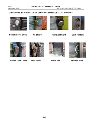 FDNY FORCIBLE ENTRY REFERENCE GUIDE
December, 2006 TECHNIQUES AND PROCEDURES
149
ADDITIONAL TYPES OF LOCKS AND WAYS TO SECURE AND PROTECT
Non Removal Shield No Shield Removal Shield Lock Holders
Welded Lock Cover Lock Cover Static Bar Secured Slate
 