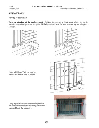 FDNY FORCIBLE ENTRY REFERENCE GUIDE
December, 2006 TECHNIQUES AND PROCEDURES
153
WINDOW BARS
Forcing Window Bars
Bars are attacked at the weakest point. Striking the mortar or brick work where the bar is
mounted, may dislodge the anchor point. Dislodge two and bend the bars away, or pry out using the
Halligan.
Using a Halligan Tool you may be
able to pry the bar from its mount.
Using a power saw, cut the mounting bracket
and remove the entire bar assembly, or cut two
sides and bend the bars away.
 
