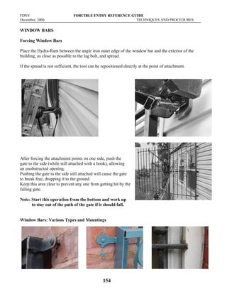 FDNY FORCIBLE ENTRY REFERENCE GUIDE
December, 2006 TECHNIQUES AND PROCEDURES
154
WINDOW BARS
Forcing Window Bars
Place the Hydra-Ram between the angle iron outer edge of the window bar and the exterior of the
building, as close as possible to the lag bolt, and spread.
If the spread is not sufficient, the tool can be repositioned directly at the point of attachment.
After forcing the attachment points on one side, push the
gate to the side (while still attached with a hook), allowing
an unobstructed opening.
Pushing the gate to the side still attached will cause the gate
to break free, dropping it to the ground.
Keep this area clear to prevent any one from getting hit by the
falling gate.
Note: Start this operation from the bottom and work up
to stay out of the path of the gate if it should fall.
Window Bars: Various Types and Mountings
 