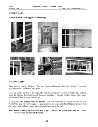 FDNY FORCIBLE ENTRY REFERENCE GUIDE
December, 2006 TECHNIQUES AND PROCEDURES
155
WINDOW BARS
Window Bars: Various Types and Mountings
WINDOW GATES
Gates come in a variety of types. They vary in size and strength. From the “Scissor” type to the
more formidable “Jail-House” type gates.
Gates are usually attacked at the hinge side, since the swing side is usually secured with a padlock.
Using the Halligan Tool, the frame of the gate is pulled away from the window frame. The window
gate is usually held in place with screws.
In doing this, the window must be broken. This will complicate the action because we have
“vented” the area we want to access. In gaining access, the entire gate should be removed, as well as
the window sash and any window decorations (curtains, verticals, etc.).
Note: When entering via a window with a gate, you have to ensure your way out. Other
windows may be similarly fortified.
 