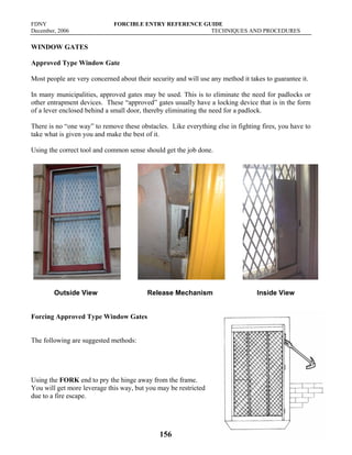 FDNY FORCIBLE ENTRY REFERENCE GUIDE
December, 2006 TECHNIQUES AND PROCEDURES
156
WINDOW GATES
Approved Type Window Gate
Most people are very concerned about their security and will use any method it takes to guarantee it.
In many municipalities, approved gates may be used. This is to eliminate the need for padlocks or
other entrapment devices. These “approved” gates usually have a locking device that is in the form
of a lever enclosed behind a small door, thereby eliminating the need for a padlock.
There is no “one way” to remove these obstacles. Like everything else in fighting fires, you have to
take what is given you and make the best of it.
Using the correct tool and common sense should get the job done.
Outside View Release Mechanism Inside View
Forcing Approved Type Window Gates
The following are suggested methods:
Using the FORK end to pry the hinge away from the frame.
You will get more leverage this way, but you may be restricted
due to a fire escape.
 
