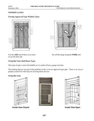 FDNY FORCIBLE ENTRY REFERENCE GUIDE
December, 2006 TECHNIQUES AND PROCEDURES
157
WINDOW GATES
Forcing Approved Type Window Gates
Use the ADZ end if there is no room Pry off the hinge using the FORK end.
to use the fork end.
Swing Bar Gate (Jail-House Type)
This type of gate is more formidable as it is made of heavy gauge iron bars.
The locking devices are part of the problem as this is not an approved type gate. There is no way to
prepare youself for what may be securing these devices.
Swing Bar Gate
Inside View Closed Inside View Open
 