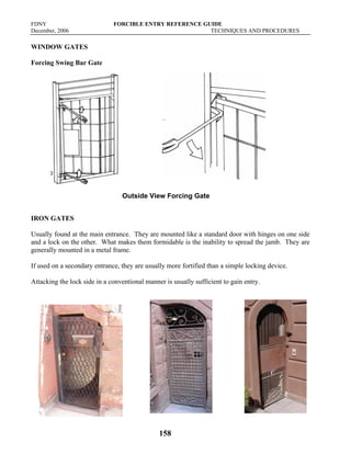 FDNY FORCIBLE ENTRY REFERENCE GUIDE
December, 2006 TECHNIQUES AND PROCEDURES
158
WINDOW GATES
Forcing Swing Bar Gate
Outside View Forcing Gate
IRON GATES
Usually found at the main entrance. They are mounted like a standard door with hinges on one side
and a lock on the other. What makes them formidable is the inability to spread the jamb. They are
generally mounted in a metal frame.
If used on a secondary entrance, they are usually more fortified than a simple locking device.
Attacking the lock side in a conventional manner is usually sufficient to gain entry.
 