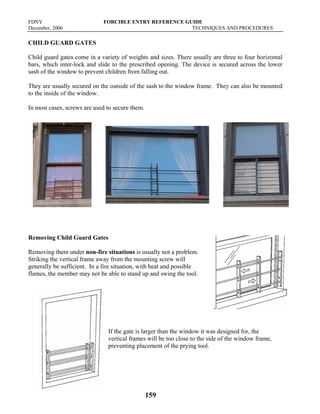 FDNY FORCIBLE ENTRY REFERENCE GUIDE
December, 2006 TECHNIQUES AND PROCEDURES
159
CHILD GUARD GATES
Child guard gates come in a variety of weights and sizes. There usually are three to four horizontal
bars, which inter-lock and slide to the prescribed opening. The device is secured across the lower
sash of the window to prevent children from falling out.
They are usually secured on the outside of the sash to the window frame. They can also be mounted
to the inside of the window.
In most cases, screws are used to secure them.
Removing Child Guard Gates
Removing them under non-fire situations is usually not a problem.
Striking the vertical frame away from the mounting screw will
generally be sufficient. In a fire situation, with heat and possible
flames, the member may not be able to stand up and swing the tool.
If the gate is larger than the window it was designed for, the
vertical frames will be too close to the side of the window frame,
preventing placement of the prying tool.
 