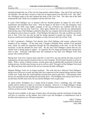 FDNY FORCIBLE ENTRY REFERENCE GUIDE
December, 2006 TECHNIQUES AND PROCEDURES
16
strength permitted the use of the tool for long periods without fatigue. One end of the tool had an
adz and pike. The adz had a sweep to it that was an improvement over the Kelly Tool. The “pike”
(at a 90-degree angle to the adz) replaced the hook of the Claw Tool. The other end of the shaft
contained the fork, which was so popular with the old Claw Tool.
It seems Chief Halligan was so pleased with his finished product he began his own mill to
manufacture and distribute these tools. Soon he began to sell them to fire and emergency units
nationwide. By 1950, every ladder company in the city of Boston was outfitted with the new
“Halligan Tool,” but not New York City. Once again, folklore has it, that the city administration
believed that since Chief Halligan worked for them (he was a deputy chief at the time) he should not
be selling his tools to them at a profit…Chief Halligan felt otherwise. Not only would he not sell his
tool to New York City, but also he had his design patented to protect his interest. He would
however, sell the tool to individual firefighters or units, but not to the City of New York.
In 1963 I purchased a Halligan Tool directly from Chief Halligan with monies collected from
members of my company. At the same time, I bought a Halligan Hook, another of his patented
tools, which we could not requisition through the Fire Department at the time. As the fire duty
increased, so did the demand for more tools. By the time Chief Halligan’s patent had run out,
similar tools in design began to appear. As expected, the City began purchasing and issuing these
tools to units. Ironically, individual units still continued to buy their own Halligan Tools from
anyone who would sell them.
During New York City’s busiest times (mid 60’s to mid 70’s), not only did the fire duty exceed all
expectations, but also security measures took on a new meaning. Private homes became as secure as
banks. With a variety of alarms systems, security gates and an unbelievable assortment of lock and
locking devices, forcible entry became an art as well as a skill. Through it all the Halligan Tool stood
up. More and more units relied on this tool to overcome the daily challenges.
Original Halligan Tools are no longer produced. The tools that have followed Chief Halligan’s
design were at first not as good, but today they have improved on the original design and have made
a better tool. Today there are small hydraulic assisted tools used to gain entry. Unfortunately, these
devices are mechanical and mechanical tools break down. The firefighter must always know how to
use the basic forcible entry tools, the axe and the Halligan Tool, to gain entry.
As stated earlier, firefighters are a unique breed of people. Given a challenge, they will adapt,
modify and do whatever it takes to overcome an obstacle. However, it is Hugh Halligan’s design
that is the benchmark of the forcible entry tool. Chief Halligan passed away in 1987, but his legacy
will live on forever in the “Halligan Tool.”
From the tools available, to the types of doors they will encounter and the assortment of locks they
will have to overcome, we the authors, have tried to give the firefighter a comprehensive look at
forcible entry based on over 100 years experience.
John T. Vigiano
Captain FDNY (Retired)
1962-1998
 