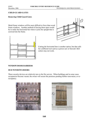 FDNY FORCIBLE ENTRY REFERENCE GUIDE
December, 2006 TECHNIQUES AND PROCEDURES
160
CHILD GUARD GATES
Removing Child Guard Gates
Metal frame windows will be more difficult to force than wood
frame windows. Another method of forcing them open would
be to strike the horizontal bar where it joins the upright that is
screwed into the frame.
Cutting the horizontal bars is another option, but that calls
for a different tool such as a power saw or Sawzall. Bolt
cutters may not work.
WINDOW/DOOR BARRIERS
HUD WINDOWS/DOORS
These security devices are relatively new to the fire service. When buildings and in some cases
occupancies become vacant, the owner will secure the premises pending further renovation, or re-
occupancy.
 