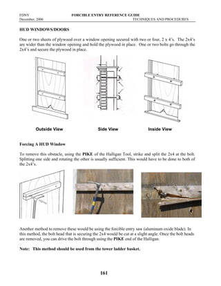 FDNY FORCIBLE ENTRY REFERENCE GUIDE
December, 2006 TECHNIQUES AND PROCEDURES
161
HUD WINDOWS/DOORS
One or two sheets of plywood over a window opening secured with two or four, 2 x 4’s. The 2x4’s
are wider than the window opening and hold the plywood in place. One or two bolts go through the
2x4’s and secure the plywood in place.
Outside View Side View Inside View
Forcing A HUD Window
To remove this obstacle, using the PIKE of the Halligan Tool, strike and split the 2x4 at the bolt.
Splitting one side and rotating the other is usually sufficient. This would have to be done to both of
the 2x4’s.
Another method to remove these would be using the forcible entry saw (aluminum oxide blade). In
this method, the bolt head that is securing the 2x4 would be cut at a slight angle. Once the bolt heads
are removed, you can drive the bolt through using the PIKE end of the Halligan.
Note: This method should be used from the tower ladder basket.
 