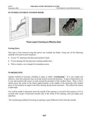 FDNY FORCIBLE ENTRY REFERENCE GUIDE
December, 2006 TECHNIQUES AND PROCEDURES
163
PLYWOOD COVERING WINDOW/DOOR
Three Layers Forming an Effective Seal
Forcing Entry
This type is best removed using the power saw (carbide tip blade). Using one of the following
methods will work in most situations:
• Cut an “X” opening in the plywood and peel it back.
• Cut an opening into the plywood, creating another door.
• With a window, cut a triangle for immediate access.
WAREHOUSING
Another method of securing a building or space is called, “warehousing.” It is very simple and
effective, since the contractor may use scrap wood to secure the premises. A piece of plywood is cut
to size and secured with screws or nails around the perimeter of the window frame. Then a 2x4 is
nailed across the inside of the frame (approximately at the middle of the plywood) with another
piece of 2x4 nailed at an angle to the floor, bracing the plywood in position. This effectively creates
a right angle.
You will be unable to determine from the outside if the opening is covered in this manner or if it is
covered with a piece of plywood secured only to the inside of the opening, until you begin your
operation.
The warehousing method of securing an opening is quite difficult to force from the outside.
 