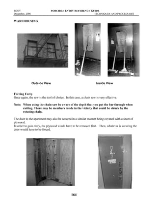 FDNY FORCIBLE ENTRY REFERENCE GUIDE
December, 2006 TECHNIQUES AND PROCEDURES
164
WAREHOUSING
Outside View Inside View
Forcing Entry
Once again, the saw is the tool of choice. In this case, a chain saw is very effective.
Note: When using the chain saw be aware of the depth that you put the bar through when
cutting. There may be members inside in the vicinity that could be struck by the
rotating chain.
The door to the apartment may also be secured in a similar manner being covered with a sheet of
plywood.
In order to gain entry, the plywood would have to be removed first. Then, whatever is securing the
door would have to be forced.
 