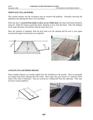 FDNY FORCIBLE ENTRY REFERENCE GUIDE
December, 2006 TECHNIQUES AND PROCEDURES
165
SIDEWALK CELLAR DOORS
This outside entrance into the occupancy may be secured with padlocks. Generally removing the
padlock(s) and opening the doors is not a problem.
When the door is secured from inside or there are no visible locks, the entire door/hatch should be
removed. Strike the mortar around the frame, breaking it away from the frame. Place the Halligan
Tools under the frame, lift and then slide the entire door over.
Once the situation is mitigated, slide the door back over the opening and the area is once again
secured until repairs to the mortar are completed.
ANGLED CELLAR DOORS (BILKO)
These outside entrances are usually angled from the foundation to the ground. They are generally
two hinged steel doors opening from the center. Once open, they give access to a stairway which
leads to the cellar or basement. They are secured by a sliding bolt from the underside. They may
also have exterior padlocks.
 