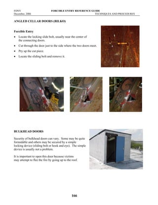 FDNY FORCIBLE ENTRY REFERENCE GUIDE
December, 2006 TECHNIQUES AND PROCEDURES
166
ANGLED CELLAR DOORS (BILKO)
Forcible Entry
• Locate the locking slide bolt, usually near the center of
the connecting doors.
• Cut through the door just to the side where the two doors meet.
• Pry up the cut piece.
• Locate the sliding bolt and remove it.
BULKHEAD DOORS
Security of bulkhead doors can vary. Some may be quite
formidable and others may be secured by a simple
locking device (sliding bolt or hook and eye). The simple
device is usually not a problem.
It is important to open this door because victims
may attempt to flee the fire by going up to the roof.
 