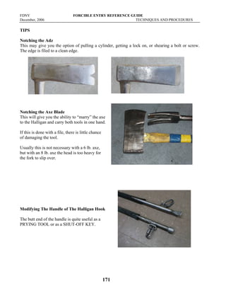 FDNY FORCIBLE ENTRY REFERENCE GUIDE
December, 2006 TECHNIQUES AND PROCEDURES
171
TIPS
Notching the Adz
This may give you the option of pulling a cylinder, getting a lock on, or shearing a bolt or screw.
The edge is filed to a clean edge.
Notching the Axe Blade
This will give you the ability to “marry” the axe
to the Halligan and carry both tools in one hand.
If this is done with a file, there is little chance
of damaging the tool.
Usually this is not necessary with a 6 lb. axe,
but with an 8 lb. axe the head is too heavy for
the fork to slip over.
Modifying The Handle of The Halligan Hook
The butt end of the handle is quite useful as a
PRYING TOOL or as a SHUT-OFF KEY.
 