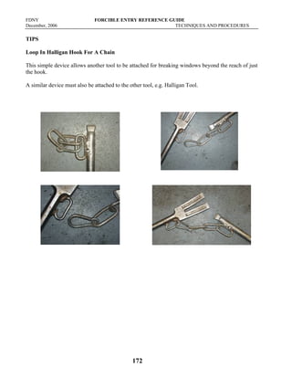 FDNY FORCIBLE ENTRY REFERENCE GUIDE
December, 2006 TECHNIQUES AND PROCEDURES
172
TIPS
Loop In Halligan Hook For A Chain
This simple device allows another tool to be attached for breaking windows beyond the reach of just
the hook.
A similar device must also be attached to the other tool, e.g. Halligan Tool.
 