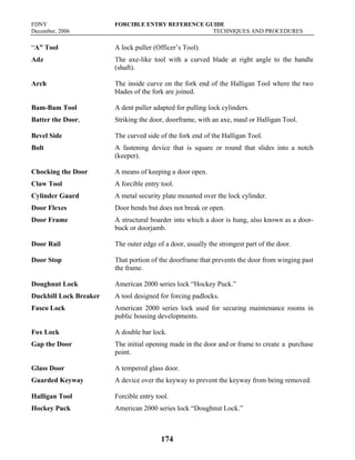 FDNY FORCIBLE ENTRY REFERENCE GUIDE
December, 2006 TECHNIQUES AND PROCEDURES
174
“A” Tool A lock puller (Officer’s Tool).
Adz The axe-like tool with a curved blade at right angle to the handle
(shaft).
Arch The inside curve on the fork end of the Halligan Tool where the two
blades of the fork are joined.
Bam-Bam Tool A dent puller adapted for pulling lock cylinders.
Batter the Door, Striking the door, doorframe, with an axe, maul or Halligan Tool.
Bevel Side The curved side of the fork end of the Halligan Tool.
Bolt A fastening device that is square or round that slides into a notch
(keeper).
Chocking the Door A means of keeping a door open.
Claw Tool A forcible entry tool.
Cylinder Guard A metal security plate mounted over the lock cylinder.
Door Flexes Door bends but does not break or open.
Door Frame A structural boarder into which a door is hung, also known as a door-
buck or doorjamb.
Door Rail The outer edge of a door, usually the strongest part of the door.
Door Stop That portion of the doorframe that prevents the door from winging past
the frame.
Doughnut Lock American 2000 series lock “Hockey Puck.”
Duckbill Lock Breaker A tool designed for forcing padlocks.
Fasco Lock American 2000 series lock used for securing maintenance rooms in
public housing developments.
Fox Lock A double bar lock.
Gap the Door The initial opening made in the door and or frame to create a purchase
point.
Glass Door A tempered glass door.
Guarded Keyway A device over the keyway to prevent the keyway from being removed.
Halligan Tool Forcible entry tool.
Hockey Puck American 2000 series lock “Doughnut Lock.”
 