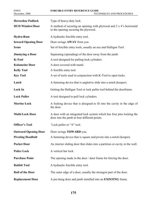 FDNY FORCIBLE ENTRY REFERENCE GUIDE
December, 2006 TECHNIQUES AND PROCEDURES
175
Horseshoe Padlock Type of heavy-duty lock.
HUD Window/Door A method of securing an opening with plywood and 2 x 4’s horizontal
to the opening securing the plywood.
Hydra-Ram A hydraulic forcible entry tool.
Inward Opening Door Door swings AWAY from you.
Irons Set of forcible entry tools, usually an axe and Halligan Tool.
Jimmying a Door Separating (spreading) of the door away from the jamb.
K-Tool A tool designed for pulling lock cylinders.
Kalameine Door A door covered with metal.
Kelly Tool A forcible entry tool.
Key Tool A set of tools used in conjunction with K-Tool to open locks.
Latch A fastening device that is angled to slide into a notch (keeper).
Lock In Getting the Halligan Tool or lock puller tool behind the doorframe.
Lock Puller A tool designed to pull lock cylinders.
Mortise Lock A locking device that is designed to fit into the cavity in the edge of
the door.
Multi-Lock Door A door with an integrated lock system which has four pins locking the
door into the jamb at four different points.
Officer’s Tool `Lock puller or “A” tool.
Outward Opening Door Door swings TOWARD you.
Pivoting Deadbolt A fastening device that is square and pivots into a notch (keeper).
Pocket Door An interior sliding door that slides into a partition or cavity in the wall.
Police Lock A vertical bar lock.
Purchase Point The opening made in the door / door frame for forcing the door.
Rabbit Tool A hydraulic forcible entry tool.
Rail of the Door The outer edge of a door, usually the strongest part of the door.
Replacement Door A pre-hung door and jamb installed into an EXISTING frame.
 